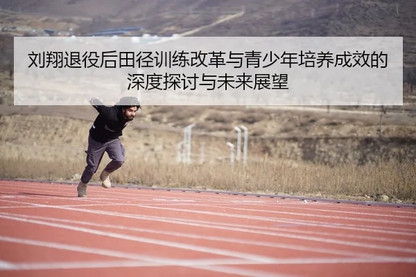 刘翔退役后田径训练改革与青少年培养成效的深度探讨与未来展望 - 6686 SPORTS